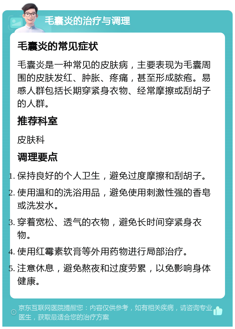 毛囊炎的治疗与调理 毛囊炎的常见症状 毛囊炎是一种常见的皮肤病，主要表现为毛囊周围的皮肤发红、肿胀、疼痛，甚至形成脓疱。易感人群包括长期穿紧身衣物、经常摩擦或刮胡子的人群。 推荐科室 皮肤科 调理要点 保持良好的个人卫生，避免过度摩擦和刮胡子。 使用温和的洗浴用品，避免使用刺激性强的香皂或洗发水。 穿着宽松、透气的衣物，避免长时间穿紧身衣物。 使用红霉素软膏等外用药物进行局部治疗。 注意休息，避免熬夜和过度劳累，以免影响身体健康。