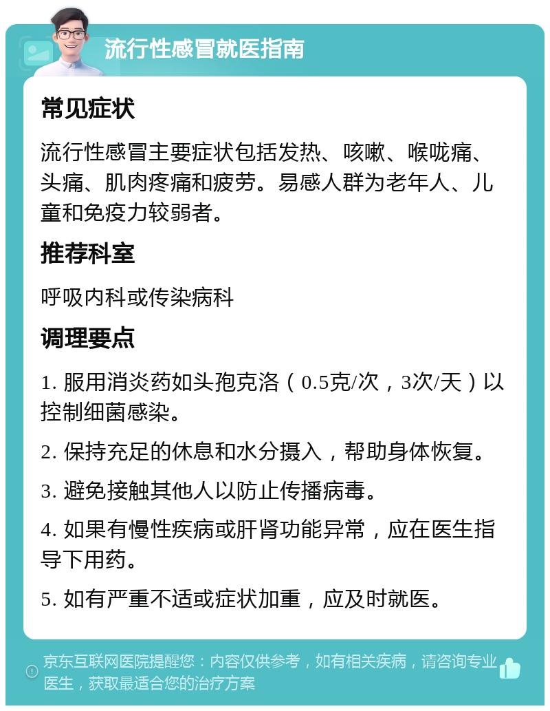 流行性感冒就医指南 常见症状 流行性感冒主要症状包括发热、咳嗽、喉咙痛、头痛、肌肉疼痛和疲劳。易感人群为老年人、儿童和免疫力较弱者。 推荐科室 呼吸内科或传染病科 调理要点 1. 服用消炎药如头孢克洛（0.5克/次，3次/天）以控制细菌感染。 2. 保持充足的休息和水分摄入，帮助身体恢复。 3. 避免接触其他人以防止传播病毒。 4. 如果有慢性疾病或肝肾功能异常，应在医生指导下用药。 5. 如有严重不适或症状加重，应及时就医。