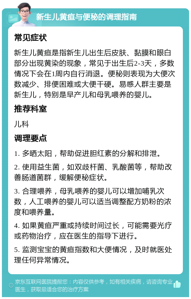 新生儿黄疸与便秘的调理指南 常见症状 新生儿黄疸是指新生儿出生后皮肤、黏膜和眼白部分出现黄染的现象，常见于出生后2-3天，多数情况下会在1周内自行消退。便秘则表现为大便次数减少、排便困难或大便干硬。易感人群主要是新生儿，特别是早产儿和母乳喂养的婴儿。 推荐科室 儿科 调理要点 1. 多晒太阳，帮助促进胆红素的分解和排泄。 2. 使用益生菌，如双歧杆菌、乳酸菌等，帮助改善肠道菌群，缓解便秘症状。 3. 合理喂养，母乳喂养的婴儿可以增加哺乳次数，人工喂养的婴儿可以适当调整配方奶粉的浓度和喂养量。 4. 如果黄疸严重或持续时间过长，可能需要光疗或药物治疗，应在医生的指导下进行。 5. 监测宝宝的黄疸指数和大便情况，及时就医处理任何异常情况。