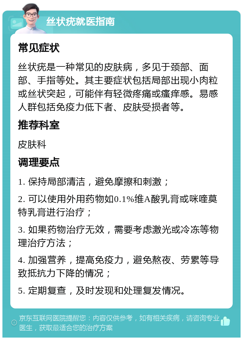 丝状疣就医指南 常见症状 丝状疣是一种常见的皮肤病，多见于颈部、面部、手指等处。其主要症状包括局部出现小肉粒或丝状突起，可能伴有轻微疼痛或瘙痒感。易感人群包括免疫力低下者、皮肤受损者等。 推荐科室 皮肤科 调理要点 1. 保持局部清洁，避免摩擦和刺激； 2. 可以使用外用药物如0.1%维A酸乳膏或咪喹莫特乳膏进行治疗； 3. 如果药物治疗无效，需要考虑激光或冷冻等物理治疗方法； 4. 加强营养，提高免疫力，避免熬夜、劳累等导致抵抗力下降的情况； 5. 定期复查，及时发现和处理复发情况。