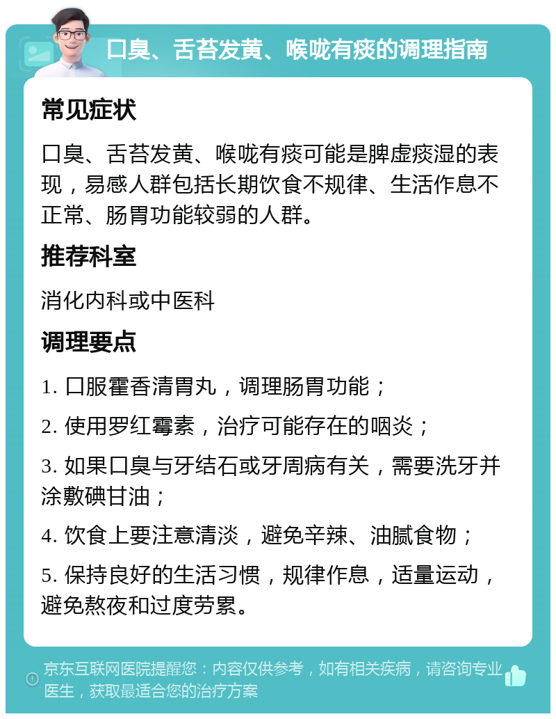 口臭、舌苔发黄、喉咙有痰的调理指南 常见症状 口臭、舌苔发黄、喉咙有痰可能是脾虚痰湿的表现，易感人群包括长期饮食不规律、生活作息不正常、肠胃功能较弱的人群。 推荐科室 消化内科或中医科 调理要点 1. 口服霍香清胃丸，调理肠胃功能； 2. 使用罗红霉素，治疗可能存在的咽炎； 3. 如果口臭与牙结石或牙周病有关，需要洗牙并涂敷碘甘油； 4. 饮食上要注意清淡，避免辛辣、油腻食物； 5. 保持良好的生活习惯，规律作息，适量运动，避免熬夜和过度劳累。