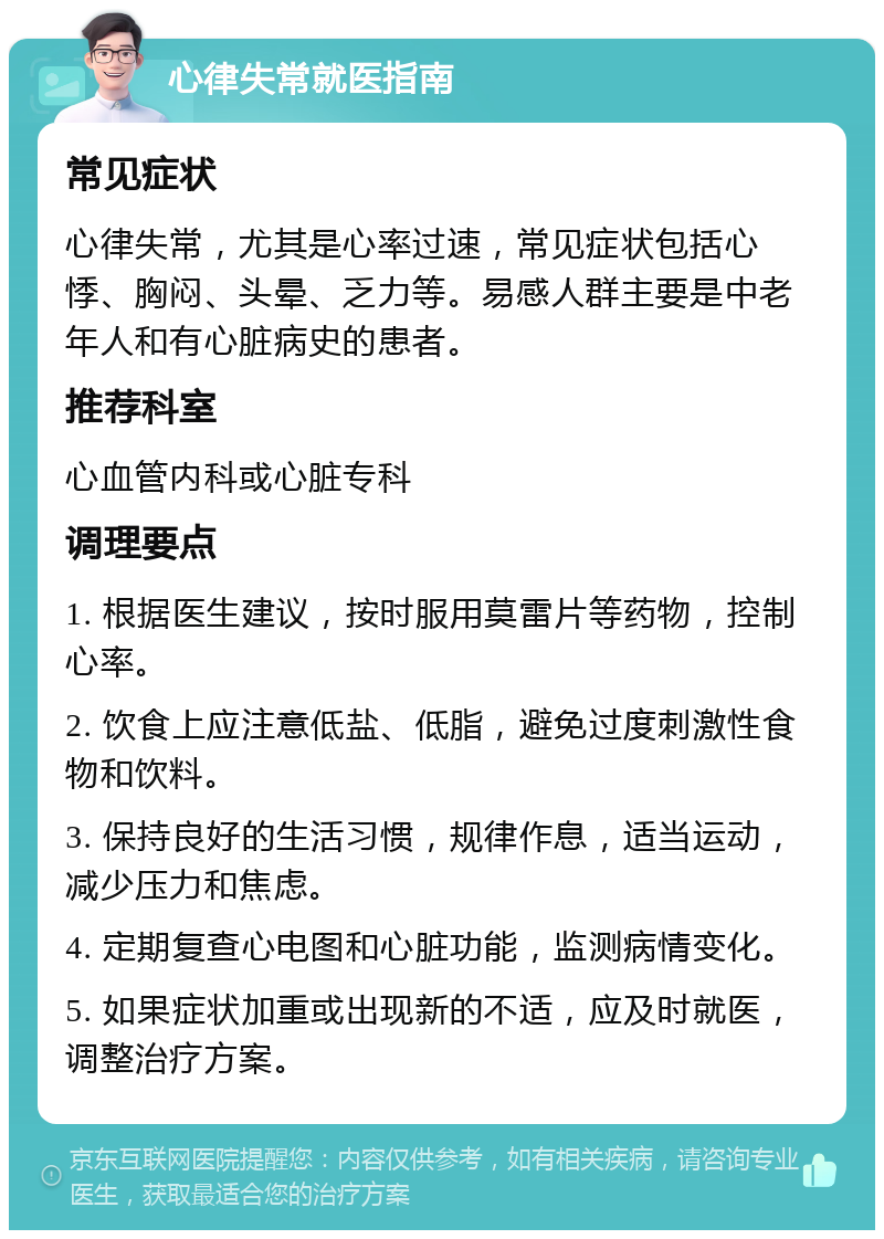 心律失常就医指南 常见症状 心律失常，尤其是心率过速，常见症状包括心悸、胸闷、头晕、乏力等。易感人群主要是中老年人和有心脏病史的患者。 推荐科室 心血管内科或心脏专科 调理要点 1. 根据医生建议，按时服用莫雷片等药物，控制心率。 2. 饮食上应注意低盐、低脂，避免过度刺激性食物和饮料。 3. 保持良好的生活习惯，规律作息，适当运动，减少压力和焦虑。 4. 定期复查心电图和心脏功能，监测病情变化。 5. 如果症状加重或出现新的不适，应及时就医，调整治疗方案。