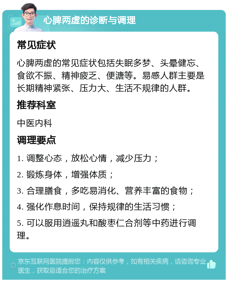 心脾两虚的诊断与调理 常见症状 心脾两虚的常见症状包括失眠多梦、头晕健忘、食欲不振、精神疲乏、便溏等。易感人群主要是长期精神紧张、压力大、生活不规律的人群。 推荐科室 中医内科 调理要点 1. 调整心态，放松心情，减少压力； 2. 锻炼身体，增强体质； 3. 合理膳食，多吃易消化、营养丰富的食物； 4. 强化作息时间，保持规律的生活习惯； 5. 可以服用逍遥丸和酸枣仁合剂等中药进行调理。