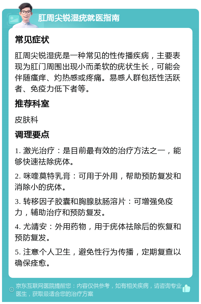 肛周尖锐湿疣就医指南 常见症状 肛周尖锐湿疣是一种常见的性传播疾病，主要表现为肛门周围出现小而柔软的疣状生长，可能会伴随瘙痒、灼热感或疼痛。易感人群包括性活跃者、免疫力低下者等。 推荐科室 皮肤科 调理要点 1. 激光治疗：是目前最有效的治疗方法之一，能够快速祛除疣体。 2. 咪喹莫特乳膏：可用于外用，帮助预防复发和消除小的疣体。 3. 转移因子胶囊和胸腺肽肠溶片：可增强免疫力，辅助治疗和预防复发。 4. 尤靖安：外用药物，用于疣体祛除后的恢复和预防复发。 5. 注意个人卫生，避免性行为传播，定期复查以确保痊愈。