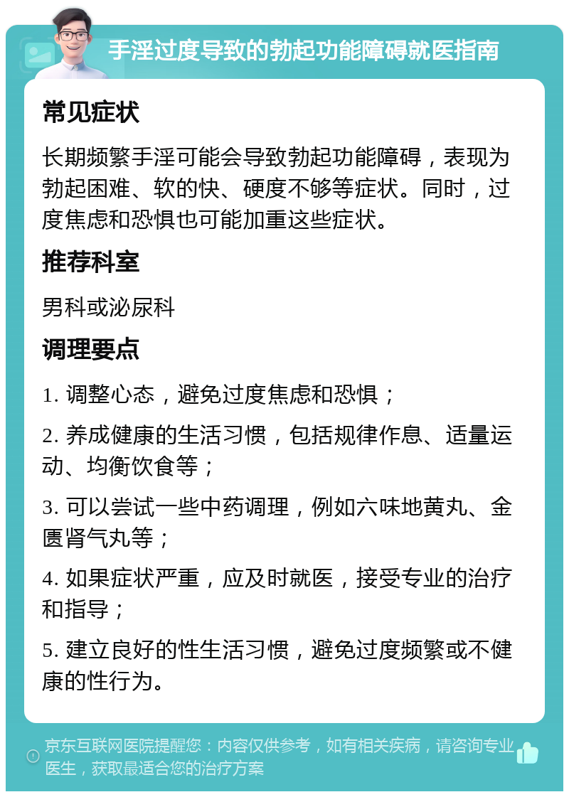 手淫过度导致的勃起功能障碍就医指南 常见症状 长期频繁手淫可能会导致勃起功能障碍，表现为勃起困难、软的快、硬度不够等症状。同时，过度焦虑和恐惧也可能加重这些症状。 推荐科室 男科或泌尿科 调理要点 1. 调整心态，避免过度焦虑和恐惧； 2. 养成健康的生活习惯，包括规律作息、适量运动、均衡饮食等； 3. 可以尝试一些中药调理，例如六味地黄丸、金匮肾气丸等； 4. 如果症状严重，应及时就医，接受专业的治疗和指导； 5. 建立良好的性生活习惯，避免过度频繁或不健康的性行为。