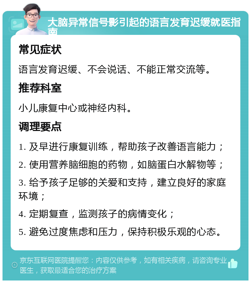 大脑异常信号影引起的语言发育迟缓就医指南 常见症状 语言发育迟缓、不会说话、不能正常交流等。 推荐科室 小儿康复中心或神经内科。 调理要点 1. 及早进行康复训练，帮助孩子改善语言能力； 2. 使用营养脑细胞的药物，如脑蛋白水解物等； 3. 给予孩子足够的关爱和支持，建立良好的家庭环境； 4. 定期复查，监测孩子的病情变化； 5. 避免过度焦虑和压力，保持积极乐观的心态。