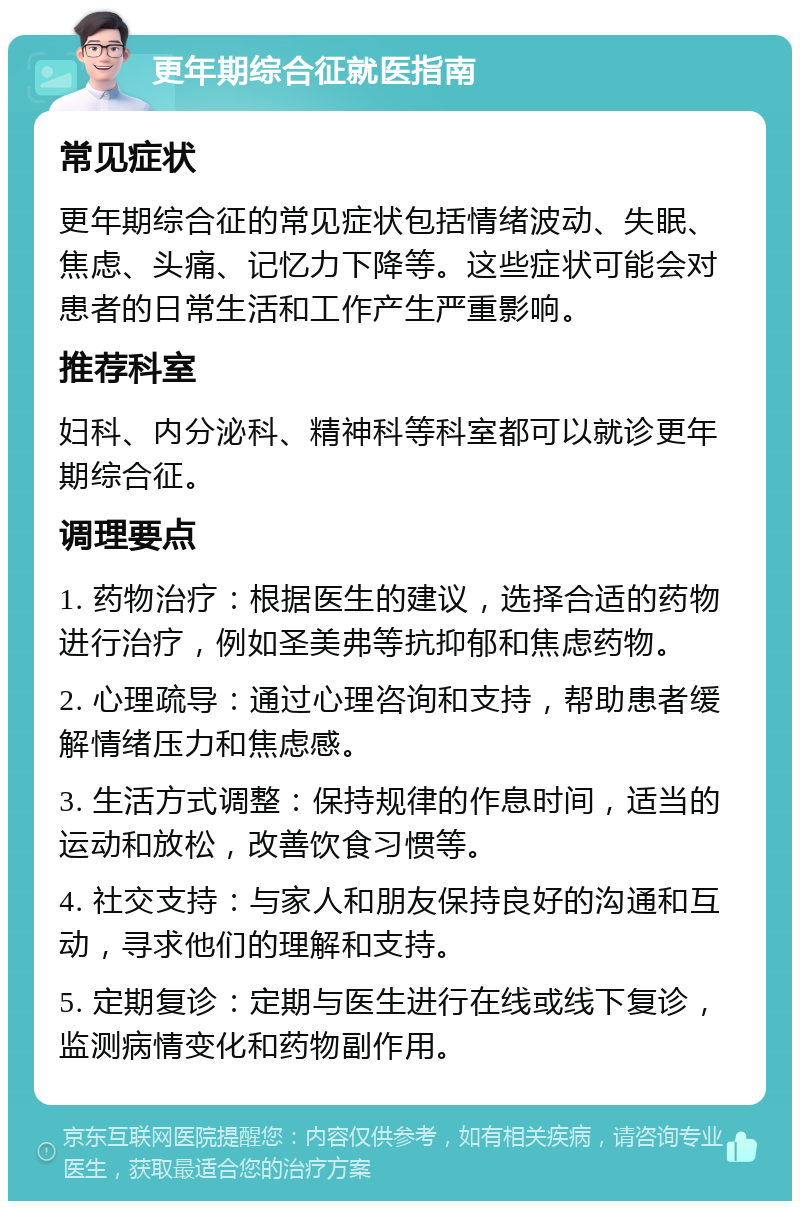 更年期综合征就医指南 常见症状 更年期综合征的常见症状包括情绪波动、失眠、焦虑、头痛、记忆力下降等。这些症状可能会对患者的日常生活和工作产生严重影响。 推荐科室 妇科、内分泌科、精神科等科室都可以就诊更年期综合征。 调理要点 1. 药物治疗：根据医生的建议，选择合适的药物进行治疗，例如圣美弗等抗抑郁和焦虑药物。 2. 心理疏导：通过心理咨询和支持，帮助患者缓解情绪压力和焦虑感。 3. 生活方式调整：保持规律的作息时间，适当的运动和放松，改善饮食习惯等。 4. 社交支持：与家人和朋友保持良好的沟通和互动，寻求他们的理解和支持。 5. 定期复诊：定期与医生进行在线或线下复诊，监测病情变化和药物副作用。