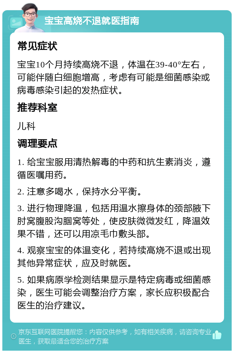 宝宝高烧不退就医指南 常见症状 宝宝10个月持续高烧不退，体温在39-40°左右，可能伴随白细胞增高，考虑有可能是细菌感染或病毒感染引起的发热症状。 推荐科室 儿科 调理要点 1. 给宝宝服用清热解毒的中药和抗生素消炎，遵循医嘱用药。 2. 注意多喝水，保持水分平衡。 3. 进行物理降温，包括用温水擦身体的颈部腋下肘窝腹股沟腘窝等处，使皮肤微微发红，降温效果不错，还可以用凉毛巾敷头部。 4. 观察宝宝的体温变化，若持续高烧不退或出现其他异常症状，应及时就医。 5. 如果病原学检测结果显示是特定病毒或细菌感染，医生可能会调整治疗方案，家长应积极配合医生的治疗建议。