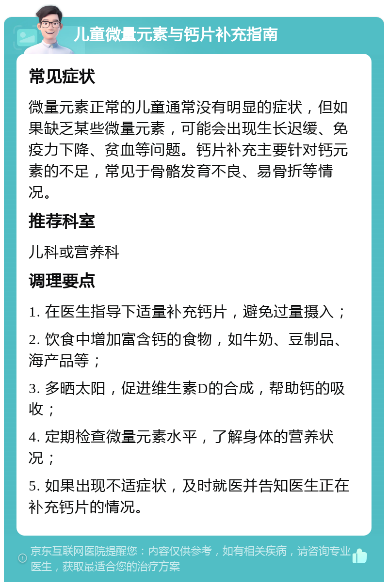 儿童微量元素与钙片补充指南 常见症状 微量元素正常的儿童通常没有明显的症状，但如果缺乏某些微量元素，可能会出现生长迟缓、免疫力下降、贫血等问题。钙片补充主要针对钙元素的不足，常见于骨骼发育不良、易骨折等情况。 推荐科室 儿科或营养科 调理要点 1. 在医生指导下适量补充钙片，避免过量摄入； 2. 饮食中增加富含钙的食物，如牛奶、豆制品、海产品等； 3. 多晒太阳，促进维生素D的合成，帮助钙的吸收； 4. 定期检查微量元素水平，了解身体的营养状况； 5. 如果出现不适症状，及时就医并告知医生正在补充钙片的情况。