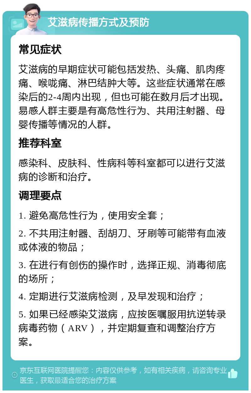 艾滋病传播方式及预防 常见症状 艾滋病的早期症状可能包括发热、头痛、肌肉疼痛、喉咙痛、淋巴结肿大等。这些症状通常在感染后的2-4周内出现，但也可能在数月后才出现。易感人群主要是有高危性行为、共用注射器、母婴传播等情况的人群。 推荐科室 感染科、皮肤科、性病科等科室都可以进行艾滋病的诊断和治疗。 调理要点 1. 避免高危性行为，使用安全套； 2. 不共用注射器、刮胡刀、牙刷等可能带有血液或体液的物品； 3. 在进行有创伤的操作时，选择正规、消毒彻底的场所； 4. 定期进行艾滋病检测，及早发现和治疗； 5. 如果已经感染艾滋病，应按医嘱服用抗逆转录病毒药物（ARV），并定期复查和调整治疗方案。