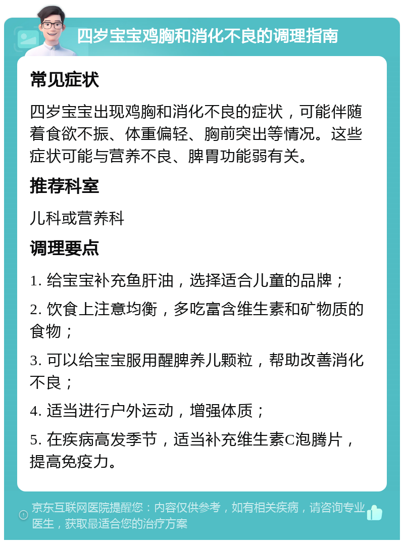 四岁宝宝鸡胸和消化不良的调理指南 常见症状 四岁宝宝出现鸡胸和消化不良的症状，可能伴随着食欲不振、体重偏轻、胸前突出等情况。这些症状可能与营养不良、脾胃功能弱有关。 推荐科室 儿科或营养科 调理要点 1. 给宝宝补充鱼肝油，选择适合儿童的品牌； 2. 饮食上注意均衡，多吃富含维生素和矿物质的食物； 3. 可以给宝宝服用醒脾养儿颗粒，帮助改善消化不良； 4. 适当进行户外运动，增强体质； 5. 在疾病高发季节，适当补充维生素C泡腾片，提高免疫力。