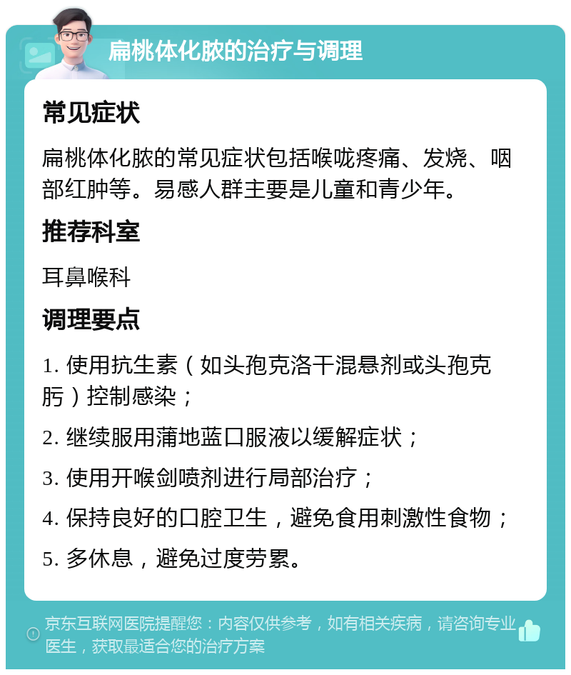 扁桃体化脓的治疗与调理 常见症状 扁桃体化脓的常见症状包括喉咙疼痛、发烧、咽部红肿等。易感人群主要是儿童和青少年。 推荐科室 耳鼻喉科 调理要点 1. 使用抗生素（如头孢克洛干混悬剂或头孢克肟）控制感染； 2. 继续服用蒲地蓝口服液以缓解症状； 3. 使用开喉剑喷剂进行局部治疗； 4. 保持良好的口腔卫生，避免食用刺激性食物； 5. 多休息，避免过度劳累。