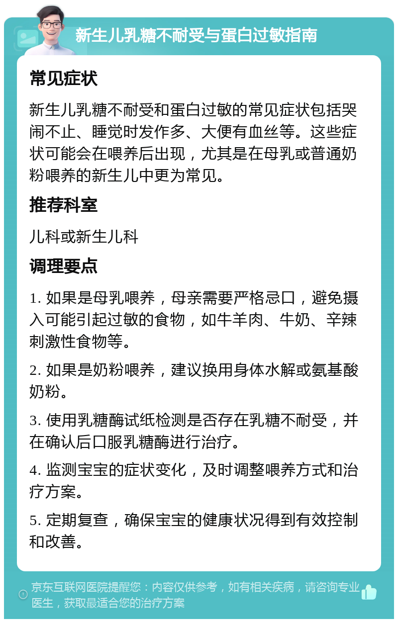 新生儿乳糖不耐受与蛋白过敏指南 常见症状 新生儿乳糖不耐受和蛋白过敏的常见症状包括哭闹不止、睡觉时发作多、大便有血丝等。这些症状可能会在喂养后出现，尤其是在母乳或普通奶粉喂养的新生儿中更为常见。 推荐科室 儿科或新生儿科 调理要点 1. 如果是母乳喂养，母亲需要严格忌口，避免摄入可能引起过敏的食物，如牛羊肉、牛奶、辛辣刺激性食物等。 2. 如果是奶粉喂养，建议换用身体水解或氨基酸奶粉。 3. 使用乳糖酶试纸检测是否存在乳糖不耐受，并在确认后口服乳糖酶进行治疗。 4. 监测宝宝的症状变化，及时调整喂养方式和治疗方案。 5. 定期复查，确保宝宝的健康状况得到有效控制和改善。