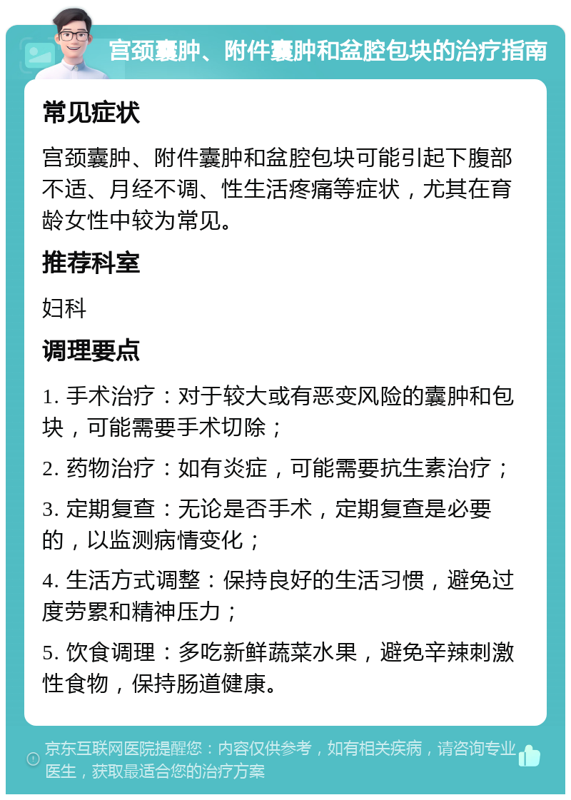 宫颈囊肿、附件囊肿和盆腔包块的治疗指南 常见症状 宫颈囊肿、附件囊肿和盆腔包块可能引起下腹部不适、月经不调、性生活疼痛等症状，尤其在育龄女性中较为常见。 推荐科室 妇科 调理要点 1. 手术治疗：对于较大或有恶变风险的囊肿和包块，可能需要手术切除； 2. 药物治疗：如有炎症，可能需要抗生素治疗； 3. 定期复查：无论是否手术，定期复查是必要的，以监测病情变化； 4. 生活方式调整：保持良好的生活习惯，避免过度劳累和精神压力； 5. 饮食调理：多吃新鲜蔬菜水果，避免辛辣刺激性食物，保持肠道健康。