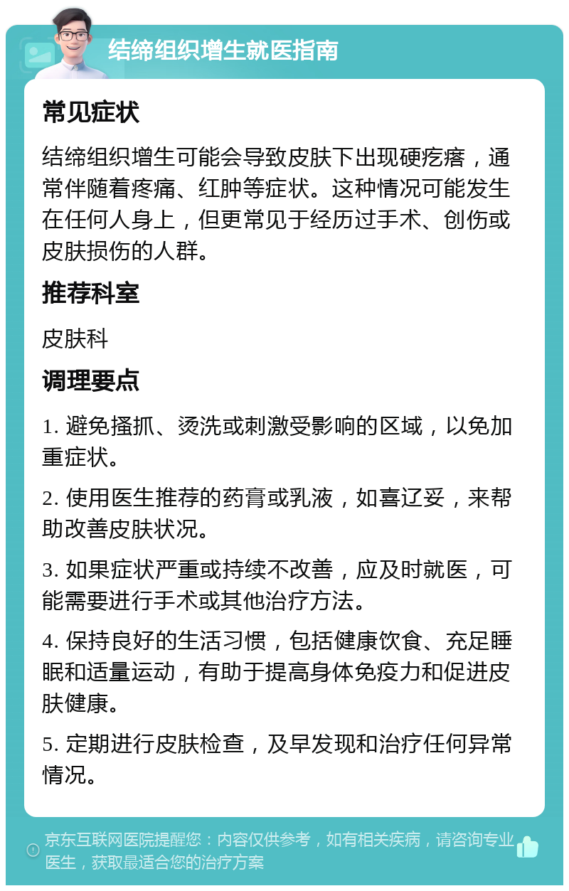 结缔组织增生就医指南 常见症状 结缔组织增生可能会导致皮肤下出现硬疙瘩，通常伴随着疼痛、红肿等症状。这种情况可能发生在任何人身上，但更常见于经历过手术、创伤或皮肤损伤的人群。 推荐科室 皮肤科 调理要点 1. 避免搔抓、烫洗或刺激受影响的区域，以免加重症状。 2. 使用医生推荐的药膏或乳液，如喜辽妥，来帮助改善皮肤状况。 3. 如果症状严重或持续不改善，应及时就医，可能需要进行手术或其他治疗方法。 4. 保持良好的生活习惯，包括健康饮食、充足睡眠和适量运动，有助于提高身体免疫力和促进皮肤健康。 5. 定期进行皮肤检查，及早发现和治疗任何异常情况。