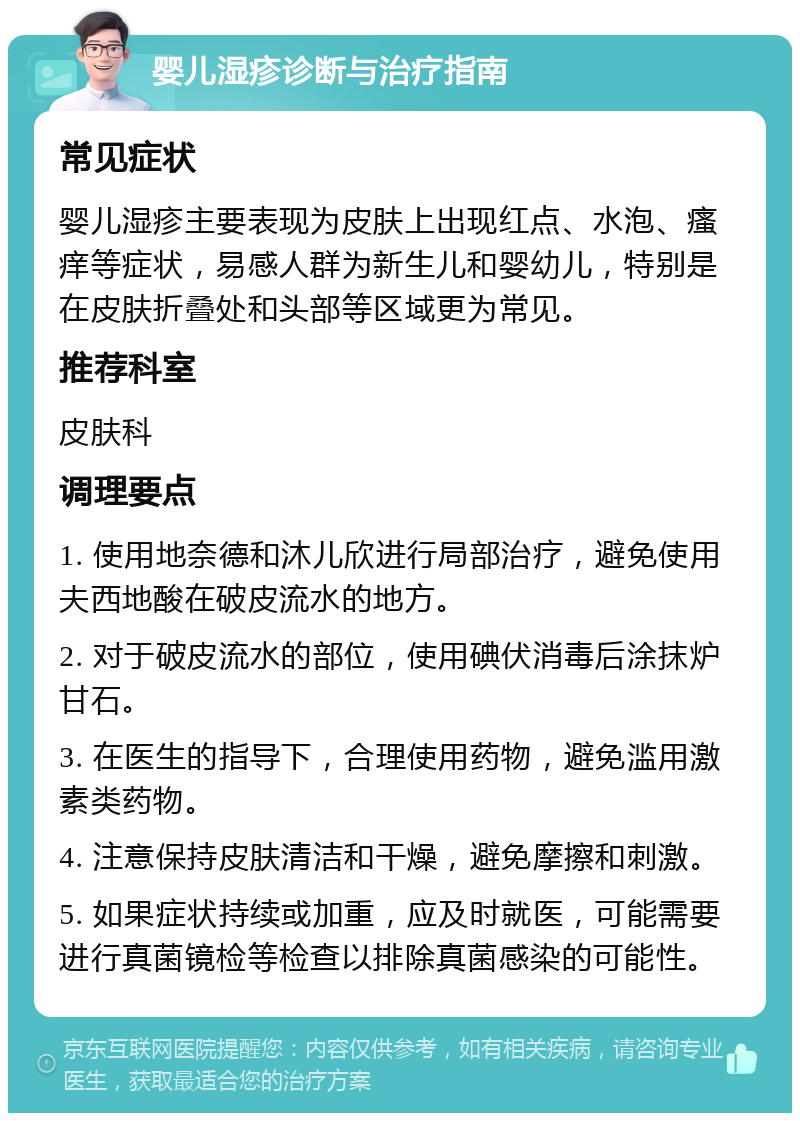 婴儿湿疹诊断与治疗指南 常见症状 婴儿湿疹主要表现为皮肤上出现红点、水泡、瘙痒等症状，易感人群为新生儿和婴幼儿，特别是在皮肤折叠处和头部等区域更为常见。 推荐科室 皮肤科 调理要点 1. 使用地奈德和沐儿欣进行局部治疗，避免使用夫西地酸在破皮流水的地方。 2. 对于破皮流水的部位，使用碘伏消毒后涂抹炉甘石。 3. 在医生的指导下，合理使用药物，避免滥用激素类药物。 4. 注意保持皮肤清洁和干燥，避免摩擦和刺激。 5. 如果症状持续或加重，应及时就医，可能需要进行真菌镜检等检查以排除真菌感染的可能性。