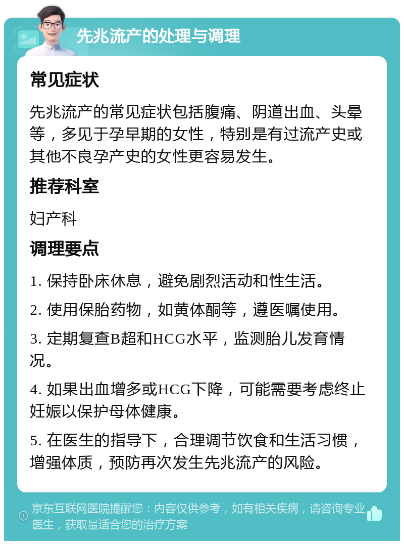 先兆流产的处理与调理 常见症状 先兆流产的常见症状包括腹痛、阴道出血、头晕等，多见于孕早期的女性，特别是有过流产史或其他不良孕产史的女性更容易发生。 推荐科室 妇产科 调理要点 1. 保持卧床休息，避免剧烈活动和性生活。 2. 使用保胎药物，如黄体酮等，遵医嘱使用。 3. 定期复查B超和HCG水平，监测胎儿发育情况。 4. 如果出血增多或HCG下降，可能需要考虑终止妊娠以保护母体健康。 5. 在医生的指导下，合理调节饮食和生活习惯，增强体质，预防再次发生先兆流产的风险。