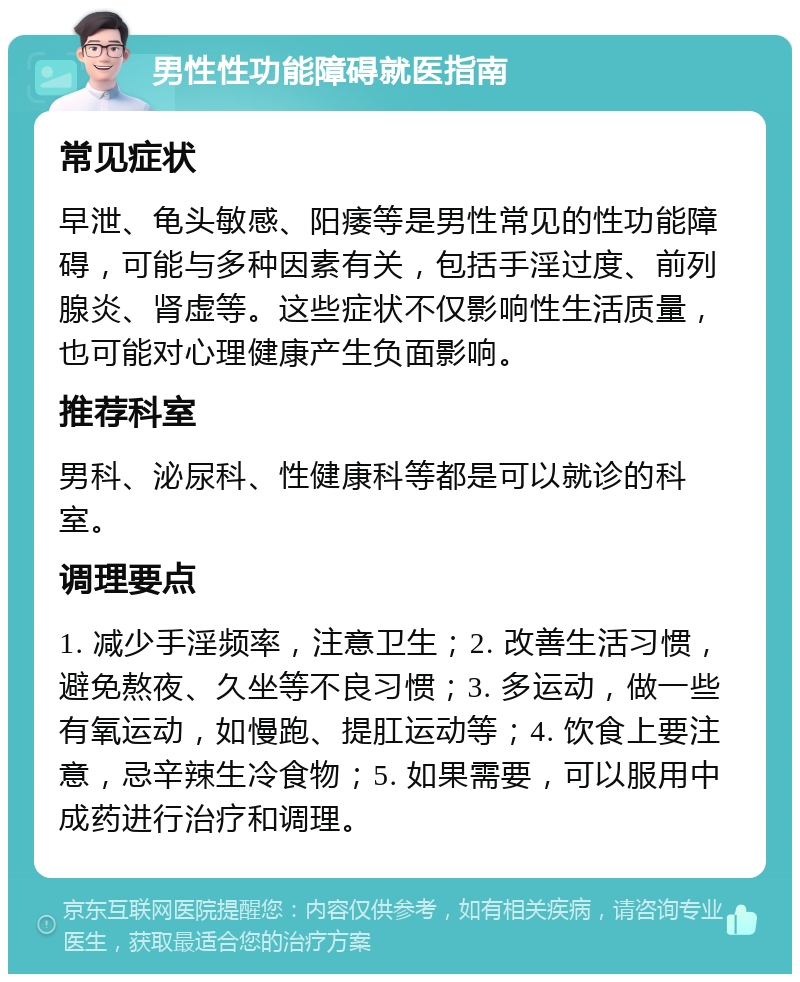 男性性功能障碍就医指南 常见症状 早泄、龟头敏感、阳痿等是男性常见的性功能障碍，可能与多种因素有关，包括手淫过度、前列腺炎、肾虚等。这些症状不仅影响性生活质量，也可能对心理健康产生负面影响。 推荐科室 男科、泌尿科、性健康科等都是可以就诊的科室。 调理要点 1. 减少手淫频率，注意卫生；2. 改善生活习惯，避免熬夜、久坐等不良习惯；3. 多运动，做一些有氧运动，如慢跑、提肛运动等；4. 饮食上要注意，忌辛辣生冷食物；5. 如果需要，可以服用中成药进行治疗和调理。