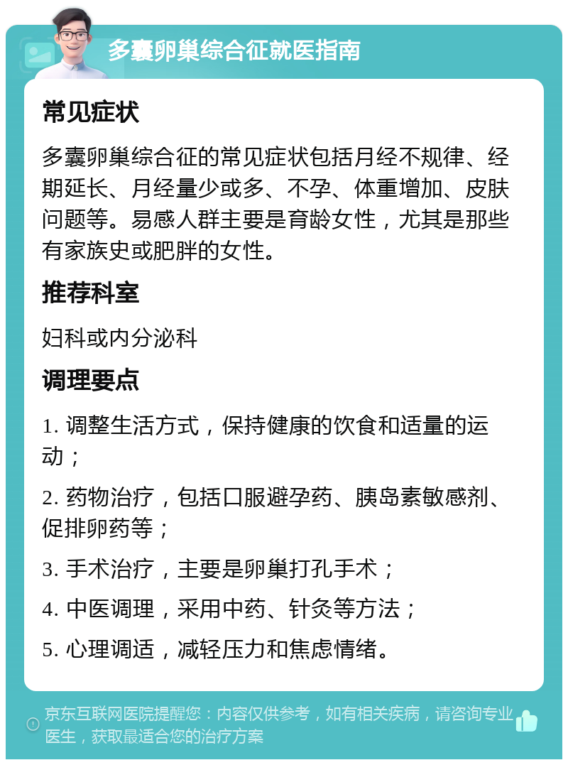 多囊卵巢综合征就医指南 常见症状 多囊卵巢综合征的常见症状包括月经不规律、经期延长、月经量少或多、不孕、体重增加、皮肤问题等。易感人群主要是育龄女性，尤其是那些有家族史或肥胖的女性。 推荐科室 妇科或内分泌科 调理要点 1. 调整生活方式，保持健康的饮食和适量的运动； 2. 药物治疗，包括口服避孕药、胰岛素敏感剂、促排卵药等； 3. 手术治疗，主要是卵巢打孔手术； 4. 中医调理，采用中药、针灸等方法； 5. 心理调适，减轻压力和焦虑情绪。