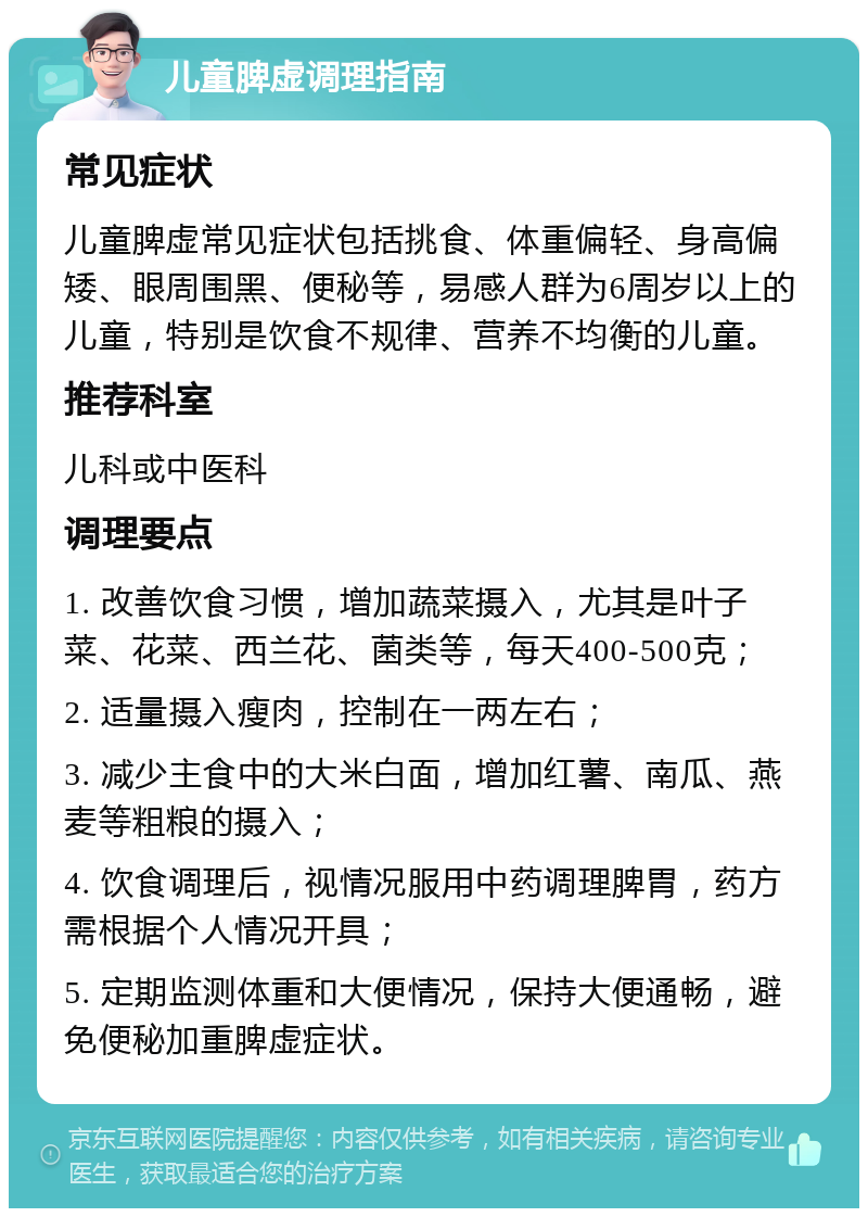 儿童脾虚调理指南 常见症状 儿童脾虚常见症状包括挑食、体重偏轻、身高偏矮、眼周围黑、便秘等，易感人群为6周岁以上的儿童，特别是饮食不规律、营养不均衡的儿童。 推荐科室 儿科或中医科 调理要点 1. 改善饮食习惯，增加蔬菜摄入，尤其是叶子菜、花菜、西兰花、菌类等，每天400-500克； 2. 适量摄入瘦肉，控制在一两左右； 3. 减少主食中的大米白面，增加红薯、南瓜、燕麦等粗粮的摄入； 4. 饮食调理后，视情况服用中药调理脾胃，药方需根据个人情况开具； 5. 定期监测体重和大便情况，保持大便通畅，避免便秘加重脾虚症状。