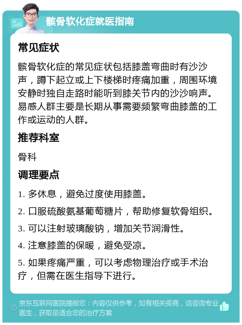 髌骨软化症就医指南 常见症状 髌骨软化症的常见症状包括膝盖弯曲时有沙沙声，蹲下起立或上下楼梯时疼痛加重，周围环境安静时独自走路时能听到膝关节内的沙沙响声。易感人群主要是长期从事需要频繁弯曲膝盖的工作或运动的人群。 推荐科室 骨科 调理要点 1. 多休息，避免过度使用膝盖。 2. 口服硫酸氨基葡萄糖片，帮助修复软骨组织。 3. 可以注射玻璃酸钠，增加关节润滑性。 4. 注意膝盖的保暖，避免受凉。 5. 如果疼痛严重，可以考虑物理治疗或手术治疗，但需在医生指导下进行。