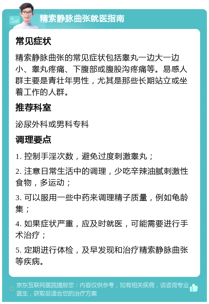 精索静脉曲张就医指南 常见症状 精索静脉曲张的常见症状包括睾丸一边大一边小、睾丸疼痛、下腹部或腹股沟疼痛等。易感人群主要是青壮年男性，尤其是那些长期站立或坐着工作的人群。 推荐科室 泌尿外科或男科专科 调理要点 1. 控制手淫次数，避免过度刺激睾丸； 2. 注意日常生活中的调理，少吃辛辣油腻刺激性食物，多运动； 3. 可以服用一些中药来调理精子质量，例如龟龄集； 4. 如果症状严重，应及时就医，可能需要进行手术治疗； 5. 定期进行体检，及早发现和治疗精索静脉曲张等疾病。