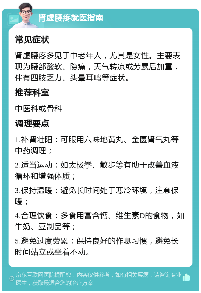 肾虚腰疼就医指南 常见症状 肾虚腰疼多见于中老年人，尤其是女性。主要表现为腰部酸软、隐痛，天气转凉或劳累后加重，伴有四肢乏力、头晕耳鸣等症状。 推荐科室 中医科或骨科 调理要点 1.补肾壮阳：可服用六味地黄丸、金匮肾气丸等中药调理； 2.适当运动：如太极拳、散步等有助于改善血液循环和增强体质； 3.保持温暖：避免长时间处于寒冷环境，注意保暖； 4.合理饮食：多食用富含钙、维生素D的食物，如牛奶、豆制品等； 5.避免过度劳累：保持良好的作息习惯，避免长时间站立或坐着不动。