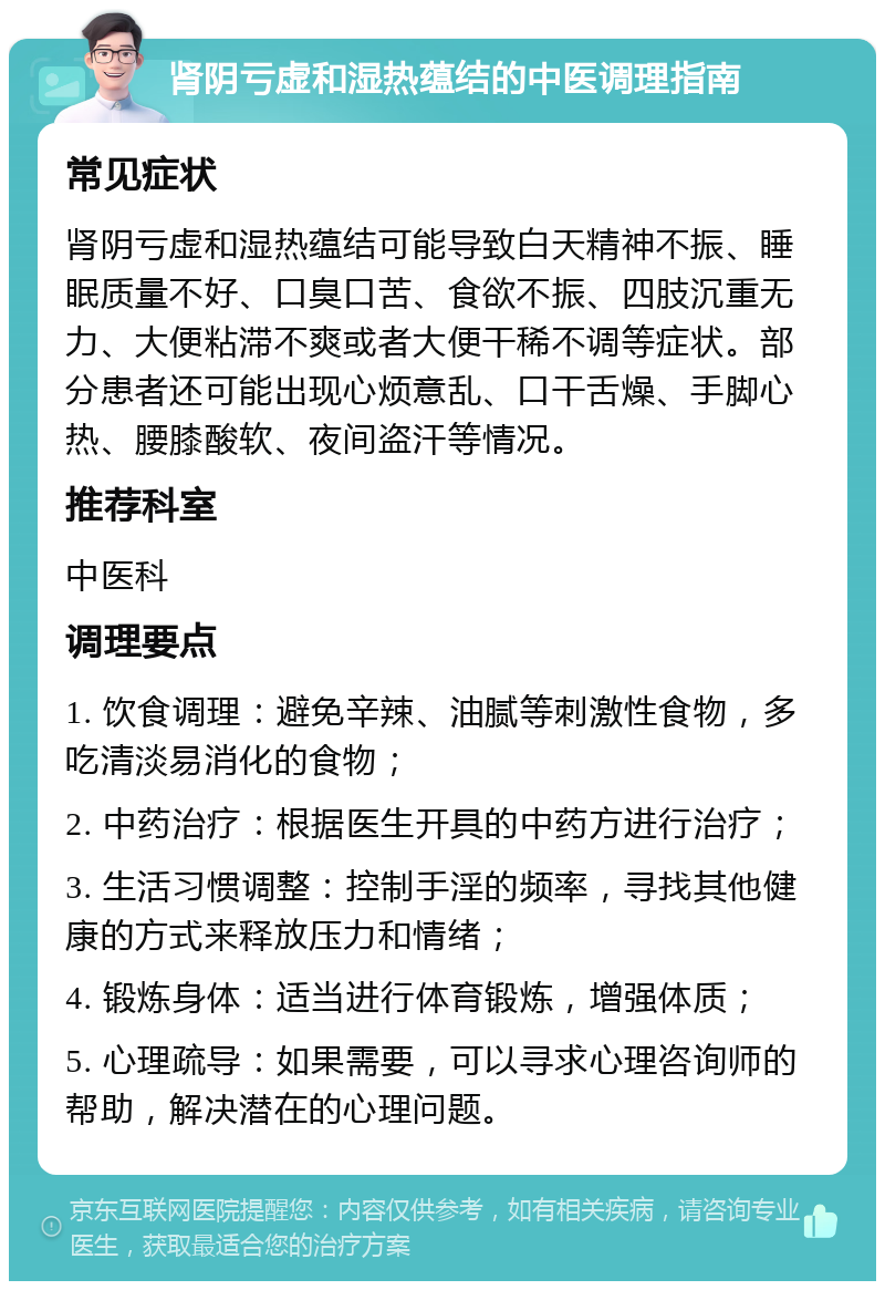 肾阴亏虚和湿热蕴结的中医调理指南 常见症状 肾阴亏虚和湿热蕴结可能导致白天精神不振、睡眠质量不好、口臭口苦、食欲不振、四肢沉重无力、大便粘滞不爽或者大便干稀不调等症状。部分患者还可能出现心烦意乱、口干舌燥、手脚心热、腰膝酸软、夜间盗汗等情况。 推荐科室 中医科 调理要点 1. 饮食调理：避免辛辣、油腻等刺激性食物，多吃清淡易消化的食物； 2. 中药治疗：根据医生开具的中药方进行治疗； 3. 生活习惯调整：控制手淫的频率，寻找其他健康的方式来释放压力和情绪； 4. 锻炼身体：适当进行体育锻炼，增强体质； 5. 心理疏导：如果需要，可以寻求心理咨询师的帮助，解决潜在的心理问题。