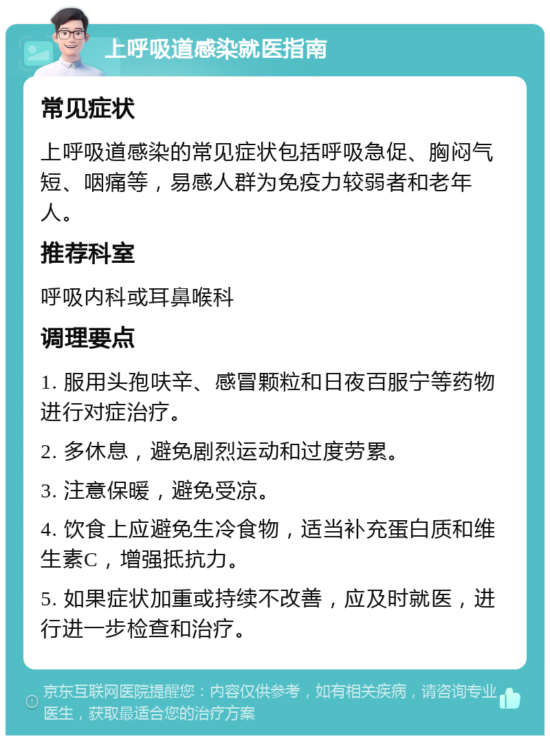 上呼吸道感染就医指南 常见症状 上呼吸道感染的常见症状包括呼吸急促、胸闷气短、咽痛等，易感人群为免疫力较弱者和老年人。 推荐科室 呼吸内科或耳鼻喉科 调理要点 1. 服用头孢呋辛、感冒颗粒和日夜百服宁等药物进行对症治疗。 2. 多休息，避免剧烈运动和过度劳累。 3. 注意保暖，避免受凉。 4. 饮食上应避免生冷食物，适当补充蛋白质和维生素C，增强抵抗力。 5. 如果症状加重或持续不改善，应及时就医，进行进一步检查和治疗。