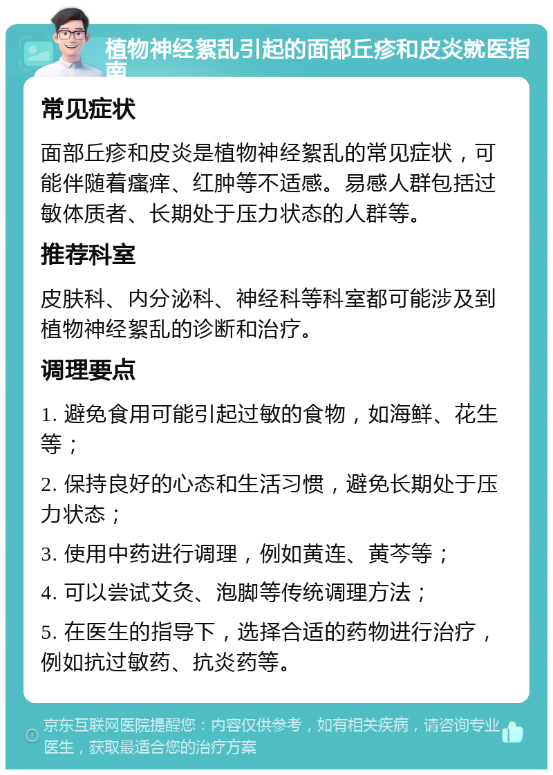 植物神经絮乱引起的面部丘疹和皮炎就医指南 常见症状 面部丘疹和皮炎是植物神经絮乱的常见症状，可能伴随着瘙痒、红肿等不适感。易感人群包括过敏体质者、长期处于压力状态的人群等。 推荐科室 皮肤科、内分泌科、神经科等科室都可能涉及到植物神经絮乱的诊断和治疗。 调理要点 1. 避免食用可能引起过敏的食物，如海鲜、花生等； 2. 保持良好的心态和生活习惯，避免长期处于压力状态； 3. 使用中药进行调理，例如黄连、黄芩等； 4. 可以尝试艾灸、泡脚等传统调理方法； 5. 在医生的指导下，选择合适的药物进行治疗，例如抗过敏药、抗炎药等。