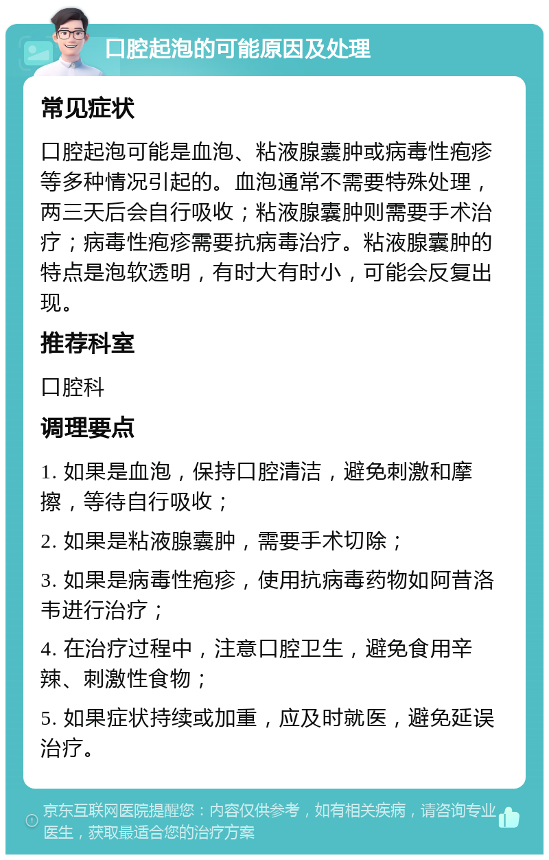 口腔起泡的可能原因及处理 常见症状 口腔起泡可能是血泡、粘液腺囊肿或病毒性疱疹等多种情况引起的。血泡通常不需要特殊处理，两三天后会自行吸收；粘液腺囊肿则需要手术治疗；病毒性疱疹需要抗病毒治疗。粘液腺囊肿的特点是泡软透明，有时大有时小，可能会反复出现。 推荐科室 口腔科 调理要点 1. 如果是血泡，保持口腔清洁，避免刺激和摩擦，等待自行吸收； 2. 如果是粘液腺囊肿，需要手术切除； 3. 如果是病毒性疱疹，使用抗病毒药物如阿昔洛韦进行治疗； 4. 在治疗过程中，注意口腔卫生，避免食用辛辣、刺激性食物； 5. 如果症状持续或加重，应及时就医，避免延误治疗。