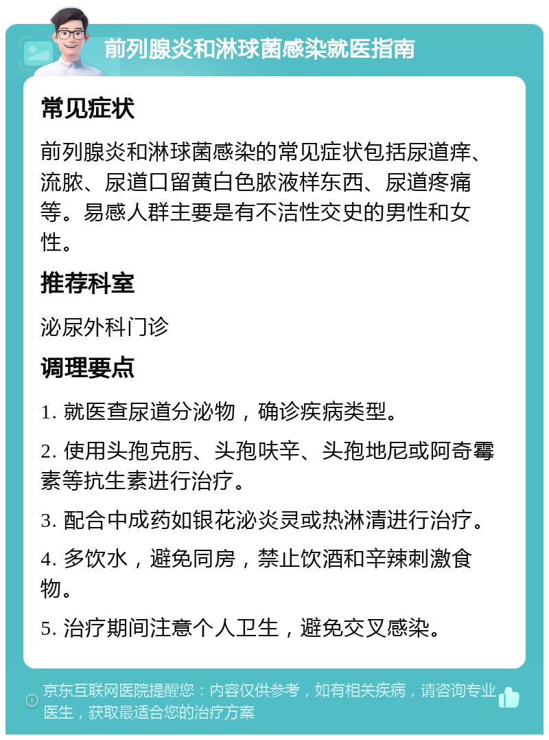 前列腺炎和淋球菌感染就医指南 常见症状 前列腺炎和淋球菌感染的常见症状包括尿道痒、流脓、尿道口留黄白色脓液样东西、尿道疼痛等。易感人群主要是有不洁性交史的男性和女性。 推荐科室 泌尿外科门诊 调理要点 1. 就医查尿道分泌物，确诊疾病类型。 2. 使用头孢克肟、头孢呋辛、头孢地尼或阿奇霉素等抗生素进行治疗。 3. 配合中成药如银花泌炎灵或热淋清进行治疗。 4. 多饮水，避免同房，禁止饮酒和辛辣刺激食物。 5. 治疗期间注意个人卫生，避免交叉感染。