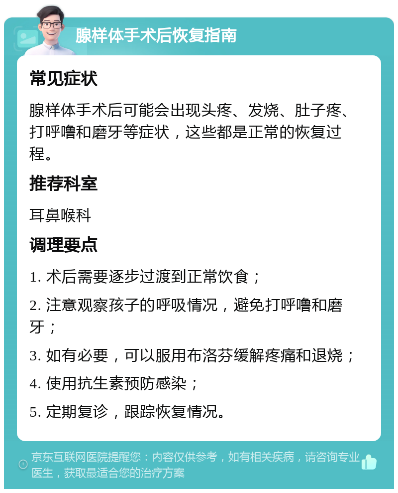 腺样体手术后恢复指南 常见症状 腺样体手术后可能会出现头疼、发烧、肚子疼、打呼噜和磨牙等症状，这些都是正常的恢复过程。 推荐科室 耳鼻喉科 调理要点 1. 术后需要逐步过渡到正常饮食； 2. 注意观察孩子的呼吸情况，避免打呼噜和磨牙； 3. 如有必要，可以服用布洛芬缓解疼痛和退烧； 4. 使用抗生素预防感染； 5. 定期复诊，跟踪恢复情况。