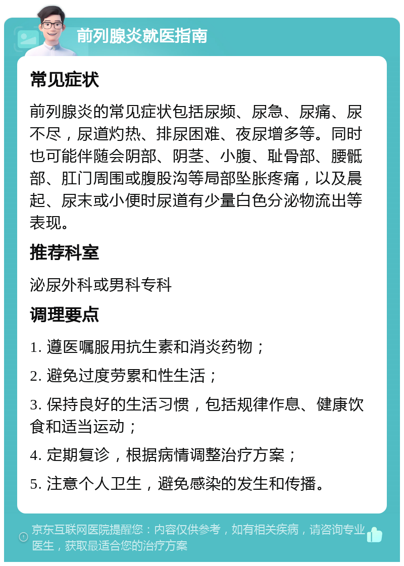 前列腺炎就医指南 常见症状 前列腺炎的常见症状包括尿频、尿急、尿痛、尿不尽，尿道灼热、排尿困难、夜尿增多等。同时也可能伴随会阴部、阴茎、小腹、耻骨部、腰骶部、肛门周围或腹股沟等局部坠胀疼痛，以及晨起、尿末或小便时尿道有少量白色分泌物流出等表现。 推荐科室 泌尿外科或男科专科 调理要点 1. 遵医嘱服用抗生素和消炎药物； 2. 避免过度劳累和性生活； 3. 保持良好的生活习惯，包括规律作息、健康饮食和适当运动； 4. 定期复诊，根据病情调整治疗方案； 5. 注意个人卫生，避免感染的发生和传播。