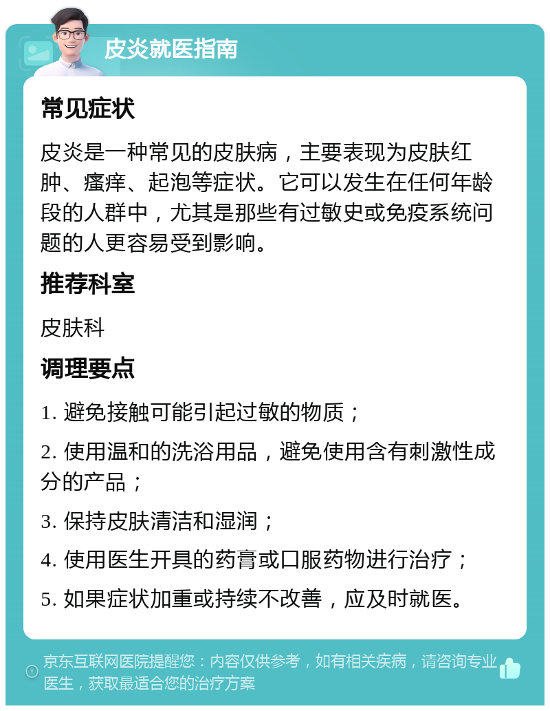 皮炎就医指南 常见症状 皮炎是一种常见的皮肤病，主要表现为皮肤红肿、瘙痒、起泡等症状。它可以发生在任何年龄段的人群中，尤其是那些有过敏史或免疫系统问题的人更容易受到影响。 推荐科室 皮肤科 调理要点 1. 避免接触可能引起过敏的物质； 2. 使用温和的洗浴用品，避免使用含有刺激性成分的产品； 3. 保持皮肤清洁和湿润； 4. 使用医生开具的药膏或口服药物进行治疗； 5. 如果症状加重或持续不改善，应及时就医。