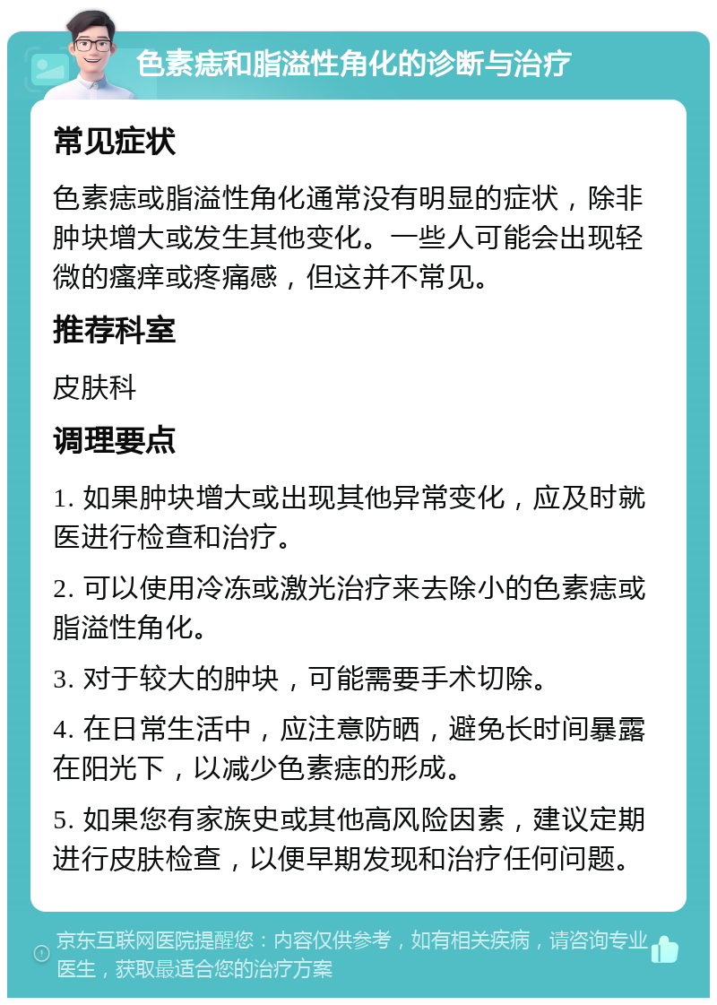 色素痣和脂溢性角化的诊断与治疗 常见症状 色素痣或脂溢性角化通常没有明显的症状，除非肿块增大或发生其他变化。一些人可能会出现轻微的瘙痒或疼痛感，但这并不常见。 推荐科室 皮肤科 调理要点 1. 如果肿块增大或出现其他异常变化，应及时就医进行检查和治疗。 2. 可以使用冷冻或激光治疗来去除小的色素痣或脂溢性角化。 3. 对于较大的肿块，可能需要手术切除。 4. 在日常生活中，应注意防晒，避免长时间暴露在阳光下，以减少色素痣的形成。 5. 如果您有家族史或其他高风险因素，建议定期进行皮肤检查，以便早期发现和治疗任何问题。