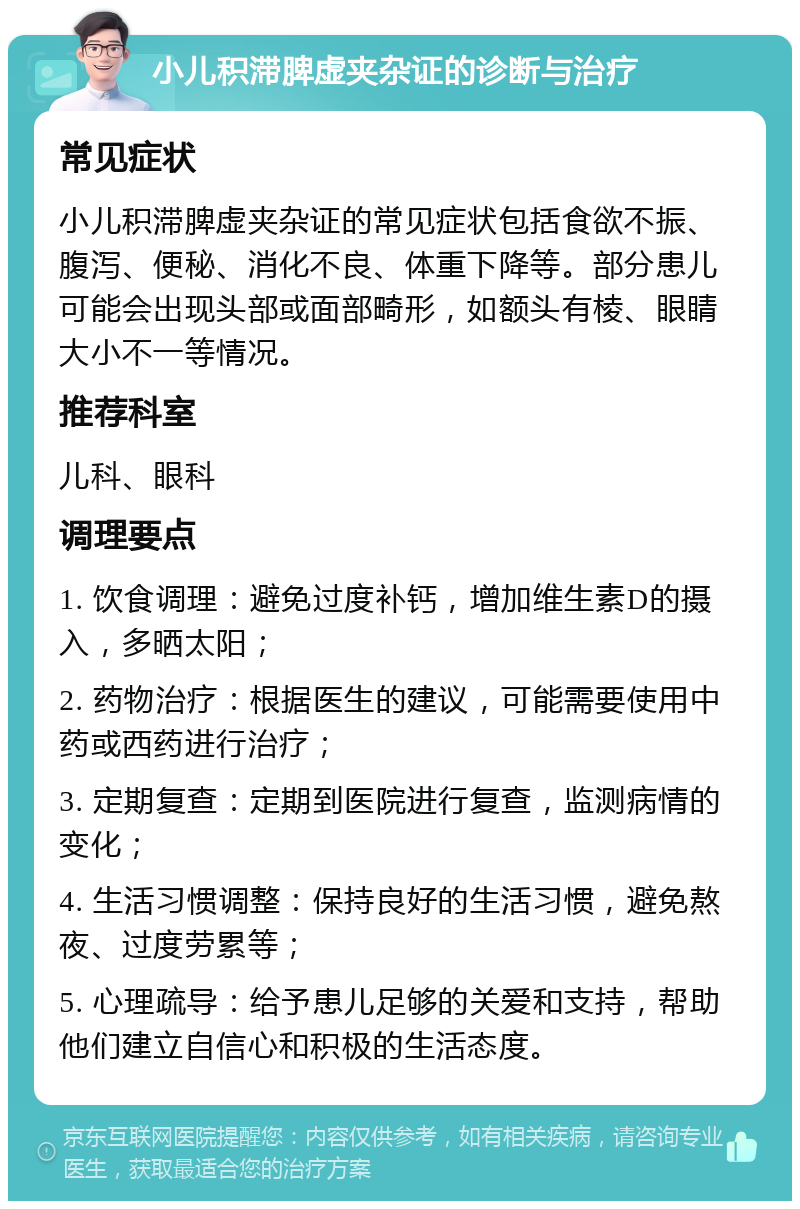 小儿积滞脾虚夹杂证的诊断与治疗 常见症状 小儿积滞脾虚夹杂证的常见症状包括食欲不振、腹泻、便秘、消化不良、体重下降等。部分患儿可能会出现头部或面部畸形，如额头有棱、眼睛大小不一等情况。 推荐科室 儿科、眼科 调理要点 1. 饮食调理：避免过度补钙，增加维生素D的摄入，多晒太阳； 2. 药物治疗：根据医生的建议，可能需要使用中药或西药进行治疗； 3. 定期复查：定期到医院进行复查，监测病情的变化； 4. 生活习惯调整：保持良好的生活习惯，避免熬夜、过度劳累等； 5. 心理疏导：给予患儿足够的关爱和支持，帮助他们建立自信心和积极的生活态度。