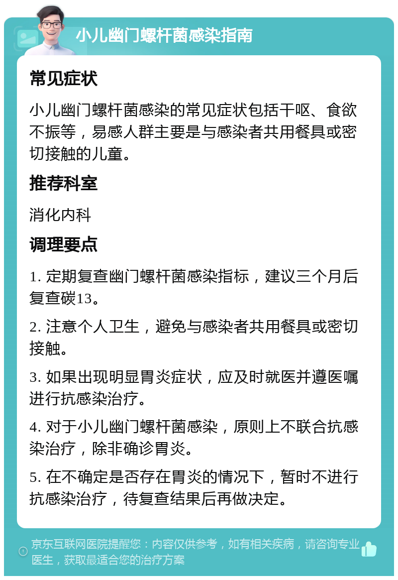 小儿幽门螺杆菌感染指南 常见症状 小儿幽门螺杆菌感染的常见症状包括干呕、食欲不振等，易感人群主要是与感染者共用餐具或密切接触的儿童。 推荐科室 消化内科 调理要点 1. 定期复查幽门螺杆菌感染指标，建议三个月后复查碳13。 2. 注意个人卫生，避免与感染者共用餐具或密切接触。 3. 如果出现明显胃炎症状，应及时就医并遵医嘱进行抗感染治疗。 4. 对于小儿幽门螺杆菌感染，原则上不联合抗感染治疗，除非确诊胃炎。 5. 在不确定是否存在胃炎的情况下，暂时不进行抗感染治疗，待复查结果后再做决定。