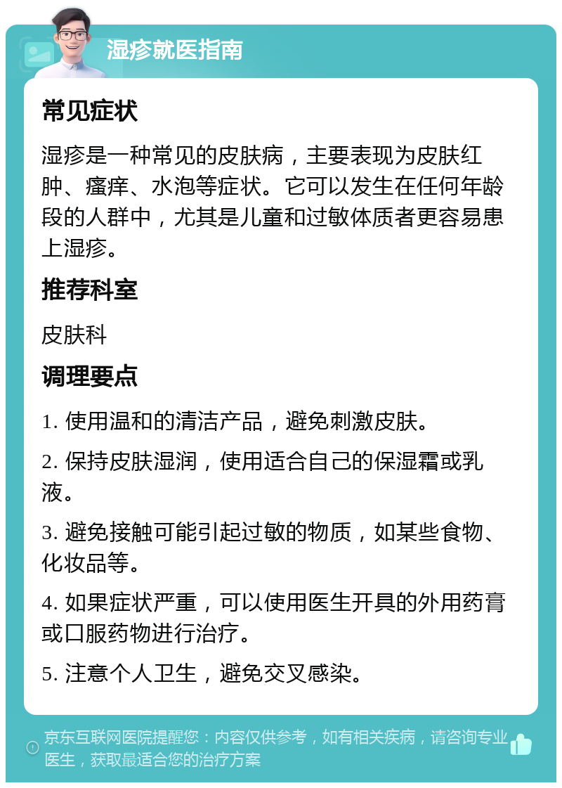 湿疹就医指南 常见症状 湿疹是一种常见的皮肤病，主要表现为皮肤红肿、瘙痒、水泡等症状。它可以发生在任何年龄段的人群中，尤其是儿童和过敏体质者更容易患上湿疹。 推荐科室 皮肤科 调理要点 1. 使用温和的清洁产品，避免刺激皮肤。 2. 保持皮肤湿润，使用适合自己的保湿霜或乳液。 3. 避免接触可能引起过敏的物质，如某些食物、化妆品等。 4. 如果症状严重，可以使用医生开具的外用药膏或口服药物进行治疗。 5. 注意个人卫生，避免交叉感染。