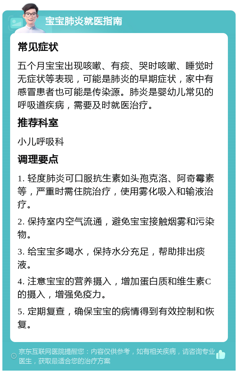 宝宝肺炎就医指南 常见症状 五个月宝宝出现咳嗽、有痰、哭时咳嗽、睡觉时无症状等表现，可能是肺炎的早期症状，家中有感冒患者也可能是传染源。肺炎是婴幼儿常见的呼吸道疾病，需要及时就医治疗。 推荐科室 小儿呼吸科 调理要点 1. 轻度肺炎可口服抗生素如头孢克洛、阿奇霉素等，严重时需住院治疗，使用雾化吸入和输液治疗。 2. 保持室内空气流通，避免宝宝接触烟雾和污染物。 3. 给宝宝多喝水，保持水分充足，帮助排出痰液。 4. 注意宝宝的营养摄入，增加蛋白质和维生素C的摄入，增强免疫力。 5. 定期复查，确保宝宝的病情得到有效控制和恢复。