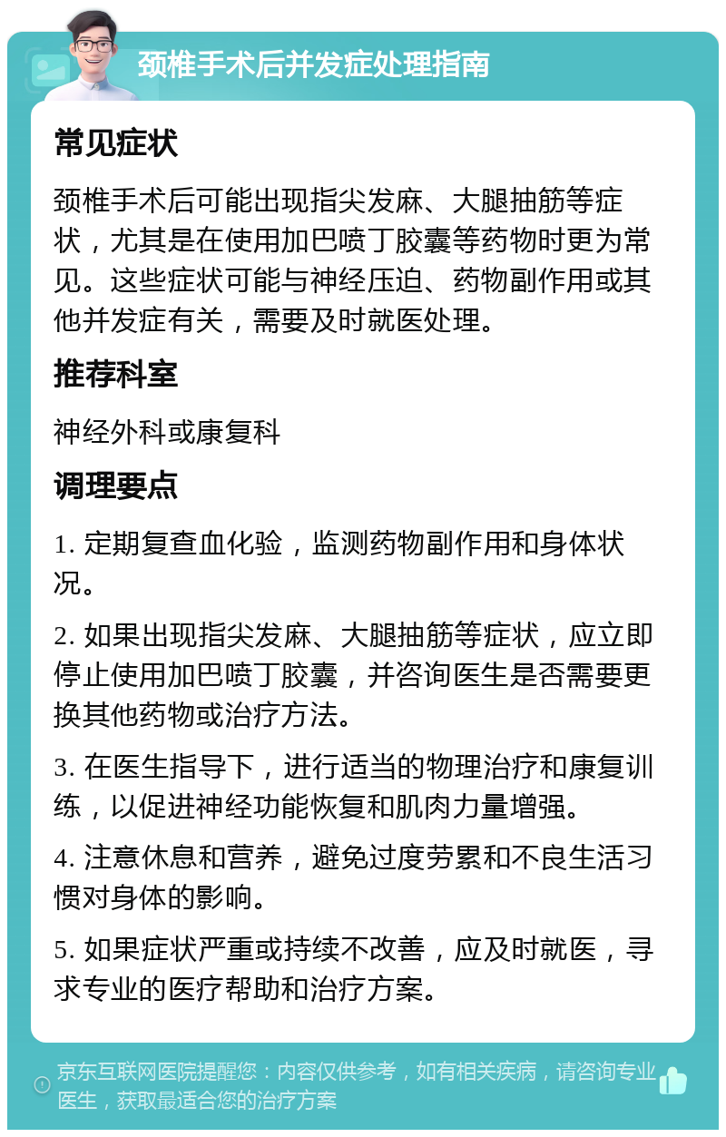 颈椎手术后并发症处理指南 常见症状 颈椎手术后可能出现指尖发麻、大腿抽筋等症状，尤其是在使用加巴喷丁胶囊等药物时更为常见。这些症状可能与神经压迫、药物副作用或其他并发症有关，需要及时就医处理。 推荐科室 神经外科或康复科 调理要点 1. 定期复查血化验，监测药物副作用和身体状况。 2. 如果出现指尖发麻、大腿抽筋等症状，应立即停止使用加巴喷丁胶囊，并咨询医生是否需要更换其他药物或治疗方法。 3. 在医生指导下，进行适当的物理治疗和康复训练，以促进神经功能恢复和肌肉力量增强。 4. 注意休息和营养，避免过度劳累和不良生活习惯对身体的影响。 5. 如果症状严重或持续不改善，应及时就医，寻求专业的医疗帮助和治疗方案。