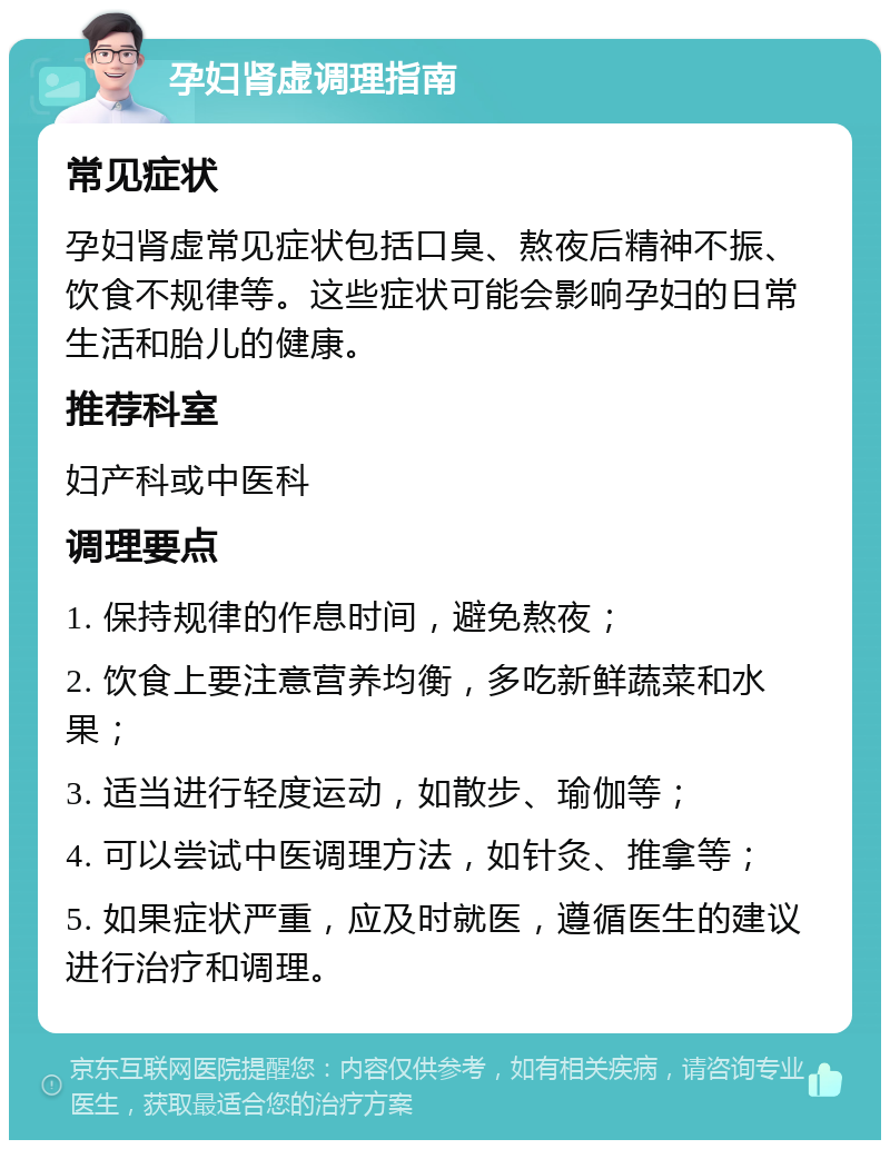 孕妇肾虚调理指南 常见症状 孕妇肾虚常见症状包括口臭、熬夜后精神不振、饮食不规律等。这些症状可能会影响孕妇的日常生活和胎儿的健康。 推荐科室 妇产科或中医科 调理要点 1. 保持规律的作息时间，避免熬夜； 2. 饮食上要注意营养均衡，多吃新鲜蔬菜和水果； 3. 适当进行轻度运动，如散步、瑜伽等； 4. 可以尝试中医调理方法，如针灸、推拿等； 5. 如果症状严重，应及时就医，遵循医生的建议进行治疗和调理。