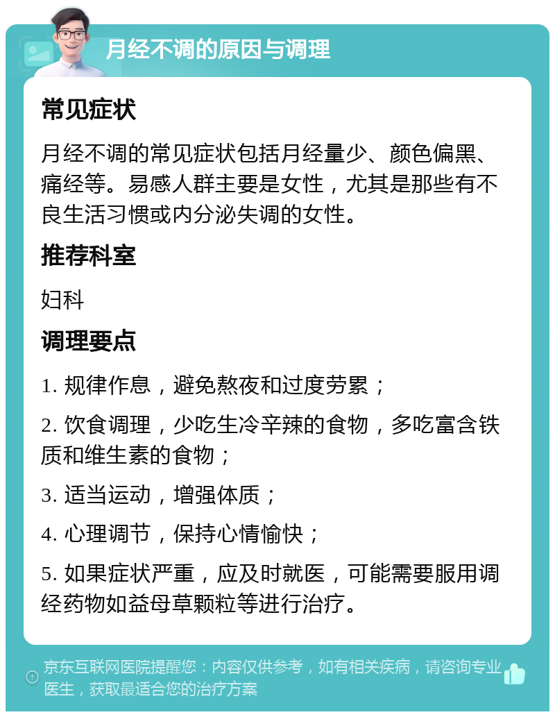 月经不调的原因与调理 常见症状 月经不调的常见症状包括月经量少、颜色偏黑、痛经等。易感人群主要是女性，尤其是那些有不良生活习惯或内分泌失调的女性。 推荐科室 妇科 调理要点 1. 规律作息，避免熬夜和过度劳累； 2. 饮食调理，少吃生冷辛辣的食物，多吃富含铁质和维生素的食物； 3. 适当运动，增强体质； 4. 心理调节，保持心情愉快； 5. 如果症状严重，应及时就医，可能需要服用调经药物如益母草颗粒等进行治疗。