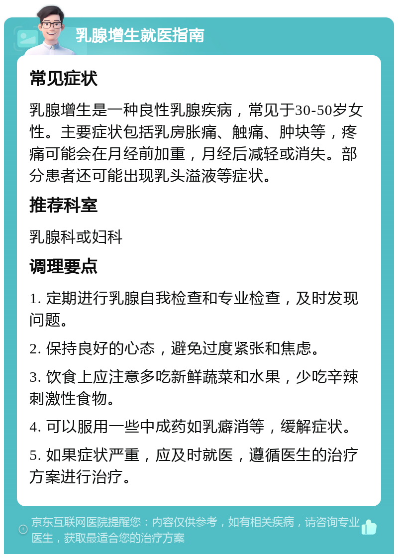 乳腺增生就医指南 常见症状 乳腺增生是一种良性乳腺疾病，常见于30-50岁女性。主要症状包括乳房胀痛、触痛、肿块等，疼痛可能会在月经前加重，月经后减轻或消失。部分患者还可能出现乳头溢液等症状。 推荐科室 乳腺科或妇科 调理要点 1. 定期进行乳腺自我检查和专业检查，及时发现问题。 2. 保持良好的心态，避免过度紧张和焦虑。 3. 饮食上应注意多吃新鲜蔬菜和水果，少吃辛辣刺激性食物。 4. 可以服用一些中成药如乳癖消等，缓解症状。 5. 如果症状严重，应及时就医，遵循医生的治疗方案进行治疗。