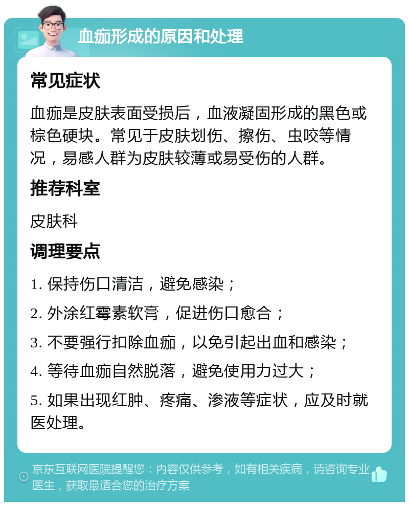 血痂形成的原因和处理 常见症状 血痂是皮肤表面受损后，血液凝固形成的黑色或棕色硬块。常见于皮肤划伤、擦伤、虫咬等情况，易感人群为皮肤较薄或易受伤的人群。 推荐科室 皮肤科 调理要点 1. 保持伤口清洁，避免感染； 2. 外涂红霉素软膏，促进伤口愈合； 3. 不要强行扣除血痂，以免引起出血和感染； 4. 等待血痂自然脱落，避免使用力过大； 5. 如果出现红肿、疼痛、渗液等症状，应及时就医处理。