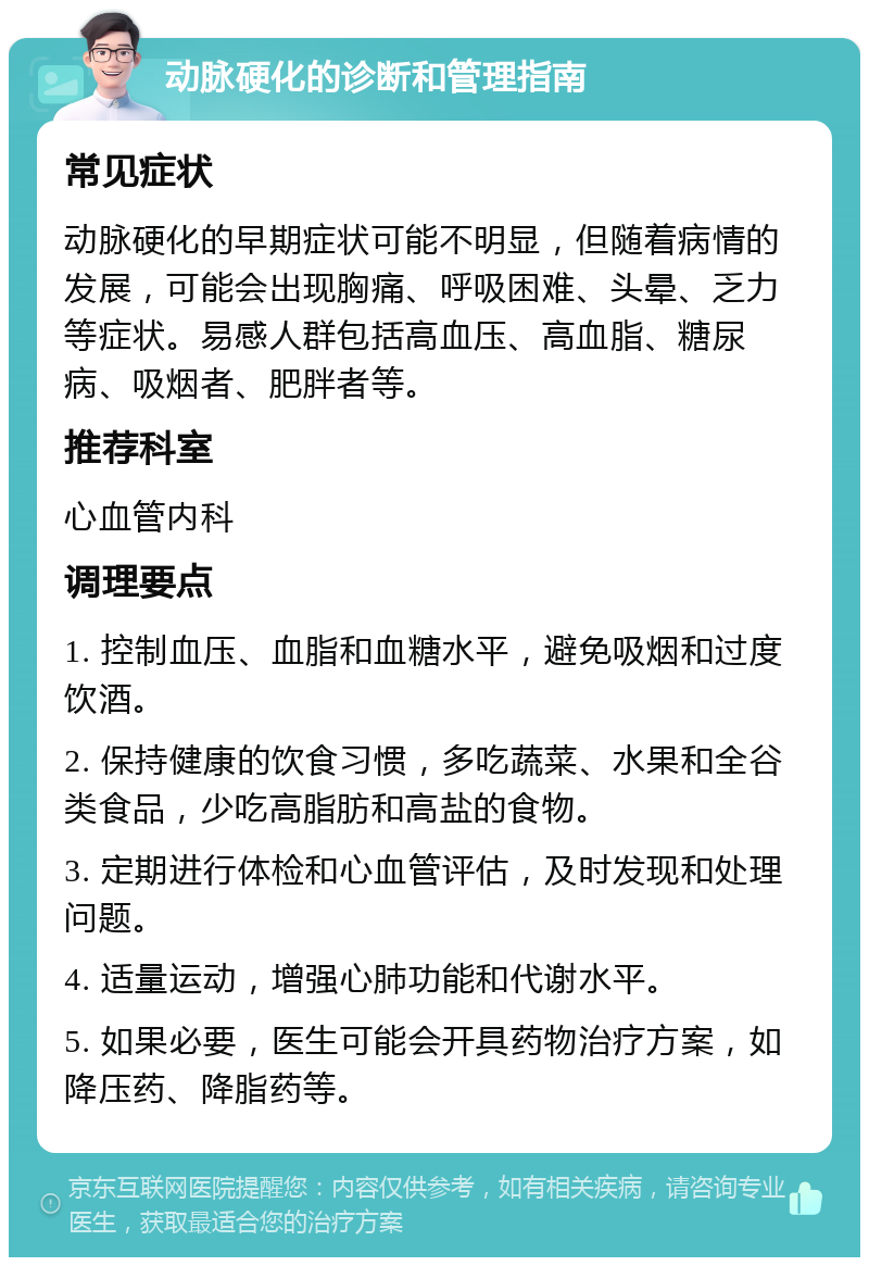 动脉硬化的诊断和管理指南 常见症状 动脉硬化的早期症状可能不明显，但随着病情的发展，可能会出现胸痛、呼吸困难、头晕、乏力等症状。易感人群包括高血压、高血脂、糖尿病、吸烟者、肥胖者等。 推荐科室 心血管内科 调理要点 1. 控制血压、血脂和血糖水平，避免吸烟和过度饮酒。 2. 保持健康的饮食习惯，多吃蔬菜、水果和全谷类食品，少吃高脂肪和高盐的食物。 3. 定期进行体检和心血管评估，及时发现和处理问题。 4. 适量运动，增强心肺功能和代谢水平。 5. 如果必要，医生可能会开具药物治疗方案，如降压药、降脂药等。