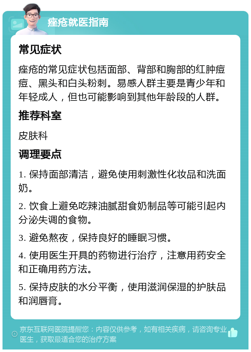 痤疮就医指南 常见症状 痤疮的常见症状包括面部、背部和胸部的红肿痘痘、黑头和白头粉刺。易感人群主要是青少年和年轻成人，但也可能影响到其他年龄段的人群。 推荐科室 皮肤科 调理要点 1. 保持面部清洁，避免使用刺激性化妆品和洗面奶。 2. 饮食上避免吃辣油腻甜食奶制品等可能引起内分泌失调的食物。 3. 避免熬夜，保持良好的睡眠习惯。 4. 使用医生开具的药物进行治疗，注意用药安全和正确用药方法。 5. 保持皮肤的水分平衡，使用滋润保湿的护肤品和润唇膏。