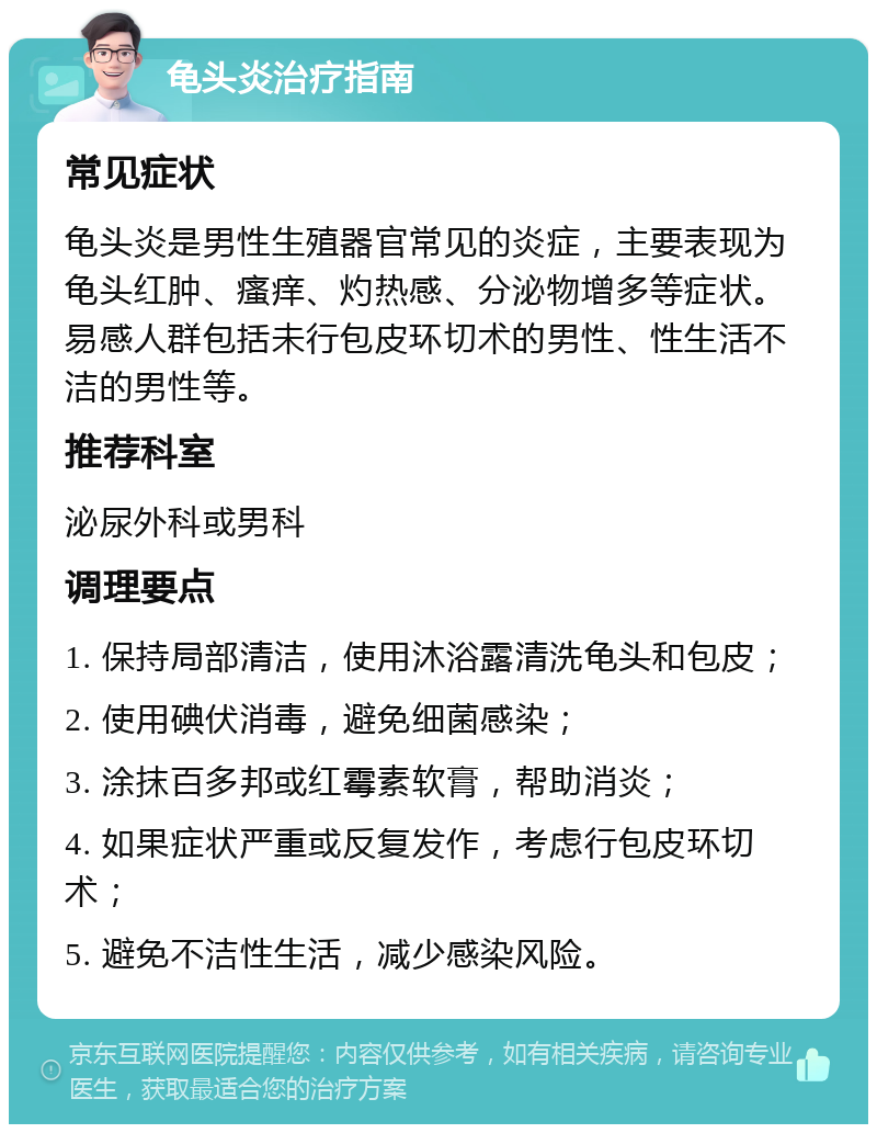 龟头炎治疗指南 常见症状 龟头炎是男性生殖器官常见的炎症，主要表现为龟头红肿、瘙痒、灼热感、分泌物增多等症状。易感人群包括未行包皮环切术的男性、性生活不洁的男性等。 推荐科室 泌尿外科或男科 调理要点 1. 保持局部清洁，使用沐浴露清洗龟头和包皮； 2. 使用碘伏消毒，避免细菌感染； 3. 涂抹百多邦或红霉素软膏，帮助消炎； 4. 如果症状严重或反复发作，考虑行包皮环切术； 5. 避免不洁性生活，减少感染风险。