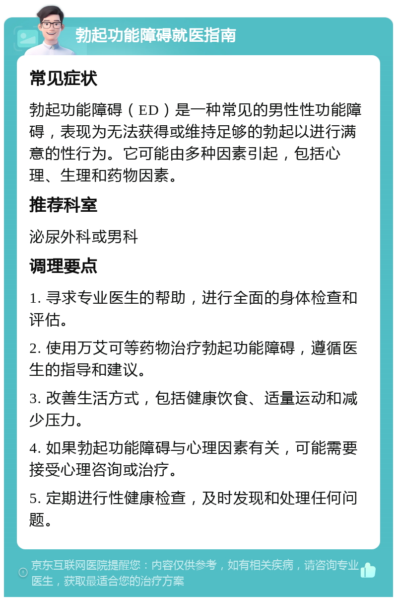 勃起功能障碍就医指南 常见症状 勃起功能障碍（ED）是一种常见的男性性功能障碍，表现为无法获得或维持足够的勃起以进行满意的性行为。它可能由多种因素引起，包括心理、生理和药物因素。 推荐科室 泌尿外科或男科 调理要点 1. 寻求专业医生的帮助，进行全面的身体检查和评估。 2. 使用万艾可等药物治疗勃起功能障碍，遵循医生的指导和建议。 3. 改善生活方式，包括健康饮食、适量运动和减少压力。 4. 如果勃起功能障碍与心理因素有关，可能需要接受心理咨询或治疗。 5. 定期进行性健康检查，及时发现和处理任何问题。