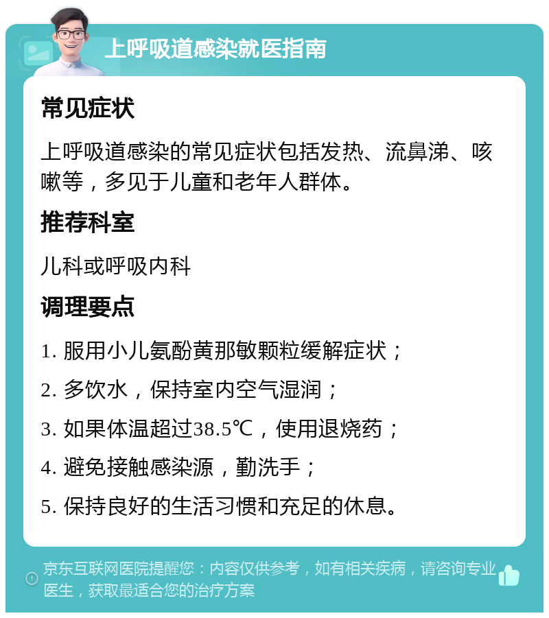 上呼吸道感染就医指南 常见症状 上呼吸道感染的常见症状包括发热、流鼻涕、咳嗽等，多见于儿童和老年人群体。 推荐科室 儿科或呼吸内科 调理要点 1. 服用小儿氨酚黄那敏颗粒缓解症状； 2. 多饮水，保持室内空气湿润； 3. 如果体温超过38.5℃，使用退烧药； 4. 避免接触感染源，勤洗手； 5. 保持良好的生活习惯和充足的休息。